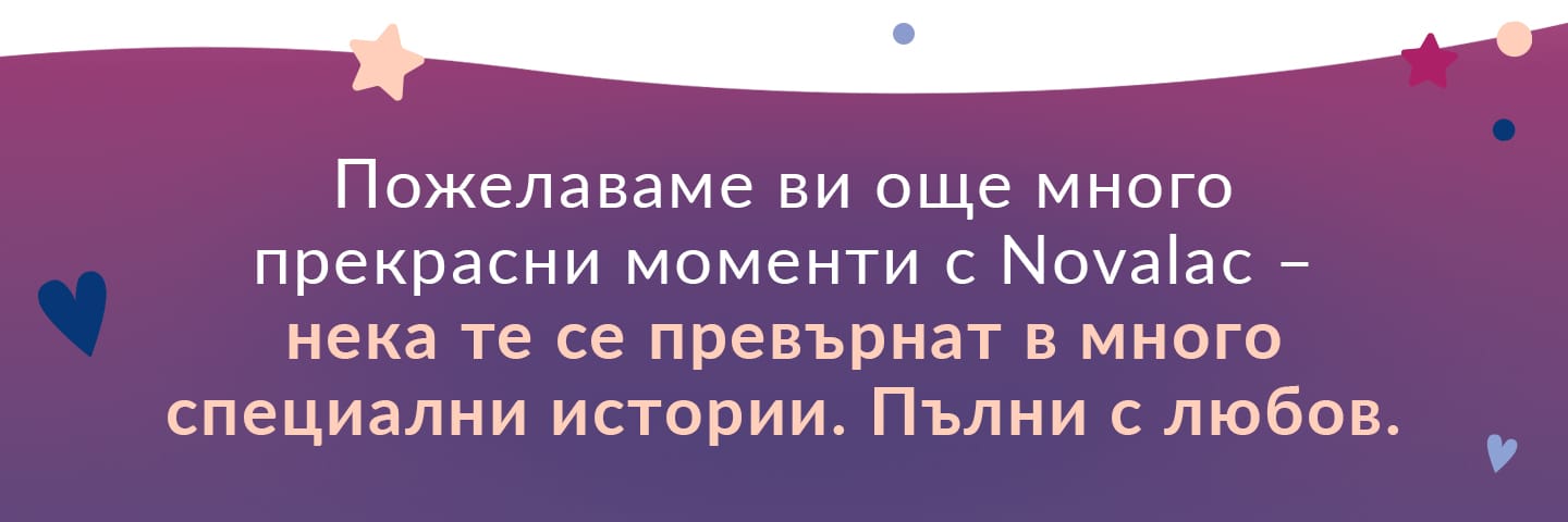 малки победи и опит с продукти, които са им помогнали да преминат през прекрасните, но и предизвикателни първи 1000 дни.
Ето защо искаме да използваме кампанията „Novalac Moments“, за да съберем искрените мнения на вас, родителите, които сте използвали продуктите Novalac на различни етапи: при планиране на бременността, по време на бременността, по време на кърменето или през първите години от живота на детето ви.
Изпращането на вашето мнение е бързо и лесно. Изберете продукта, за който искате да споделите своя опит, попълнете кратък въпросник и станете част от нашата история.
В замяна на вашето мнение ще дадем на късметлии невероятни награди!